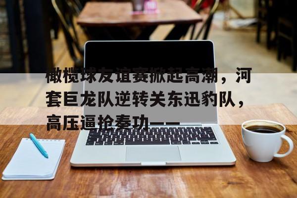 橄榄球友谊赛掀起高潮，河套巨龙队逆转关东迅豹队，高压逼抢奏功——(兹维列夫网球拍)