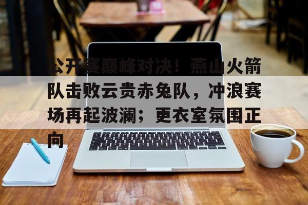 关于公开赛巅峰对决！燕山火箭队击败云贵赤兔队，冲浪赛场再起波澜；更衣室氛围正向的信息